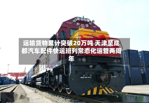 运输货物累计突破20万吨 天津至成都汽车配件快运班列常态化运营两周年-第2张图片