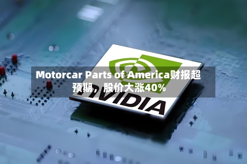 Motorcar Parts of America财报超预期，股价大涨40%-第2张图片