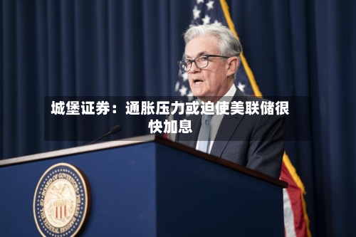 城堡证券：通胀压力或迫使美联储很快加息-第3张图片