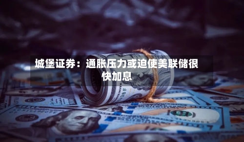 城堡证券：通胀压力或迫使美联储很快加息