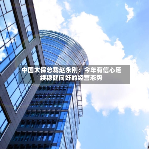 中国太保总裁赵永刚：今年有信心延续稳健向好的经营态势-第2张图片
