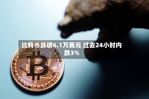 比特币跌破6.1万美元 过去24小时内跌3%-第3张图片