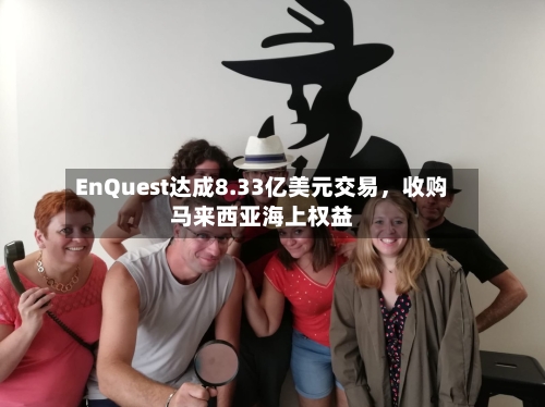 EnQuest达成8.33亿美元交易，收购马来西亚海上权益-第2张图片
