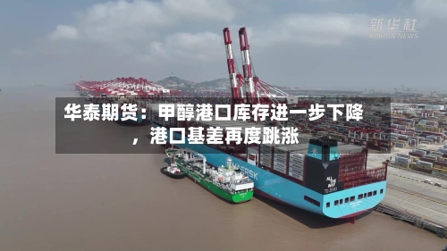 华泰期货：甲醇港口库存进一步下降，港口基差再度跳涨
