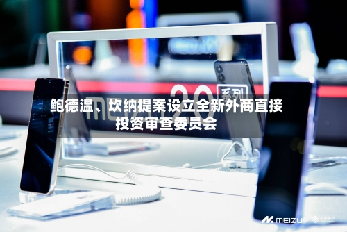 鲍德温	、坎纳提案设立全新外商直接投资审查委员会-第2张图片