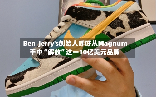 Ben  Jerry's创始人呼吁从Magnum手中“解放”这一10亿美元品牌-第2张图片