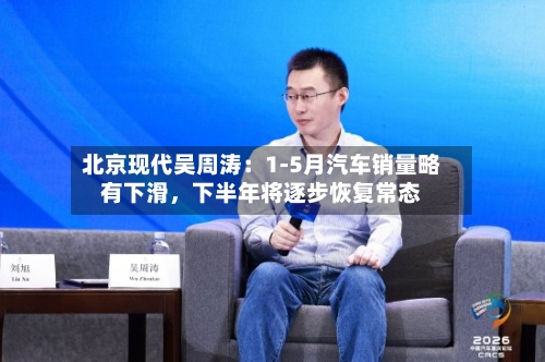 北京现代吴周涛：1-5月汽车销量略有下滑，下半年将逐步恢复常态