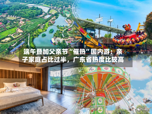 端午叠加父亲节“催热	”国内游：亲子家庭占比过半，广东省热度比较高-第2张图片