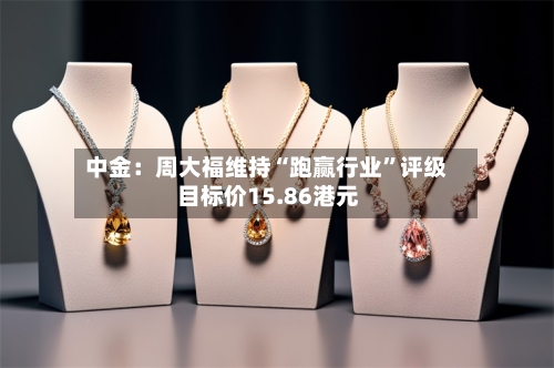 中金：周大福维持“跑赢行业	”评级 目标价15.86港元-第3张图片