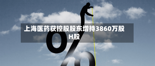 上海医药获控股股东增持3860万股H股