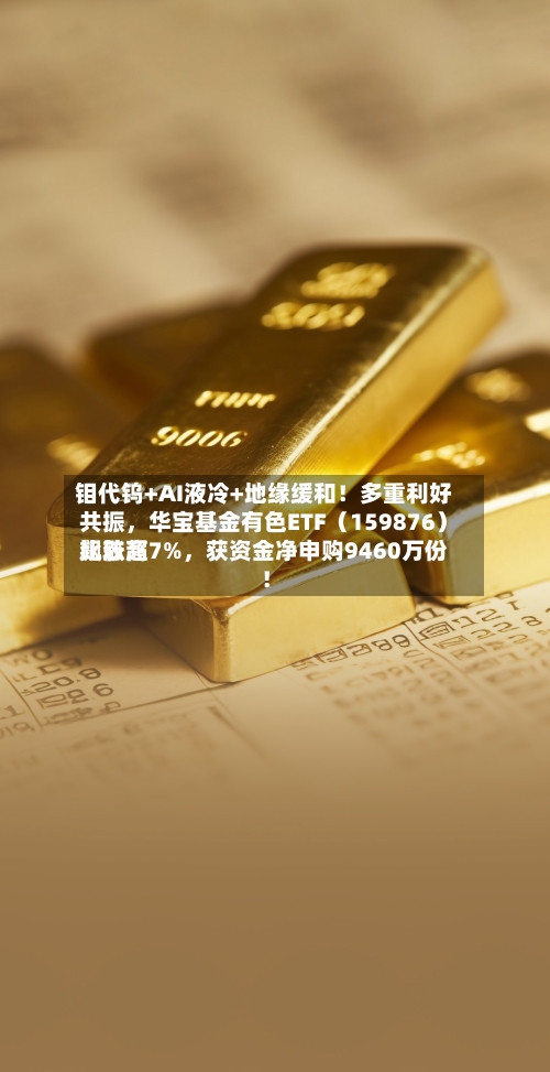钼代钨+AI液冷+地缘缓和！多重利好共振，华宝基金有色ETF（159876）比较高飙涨超7%	，获资金净申购9460万份！-第3张图片