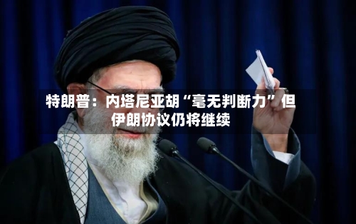 特朗普：内塔尼亚胡“毫无判断力” 但伊朗协议仍将继续-第3张图片