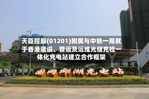 天臣控股(01201)附属与中铁一局就于香港建设、营运及运维光储充检一体化充电站建立合作框架-第3张图片