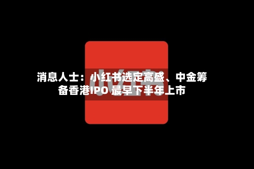 消息人士：小红书选定高盛、中金筹备香港IPO 最早下半年上市