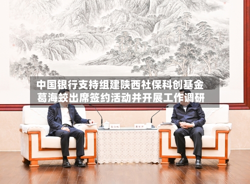 中国银行支持组建陕西社保科创基金 葛海蛟出席签约活动并开展工作调研