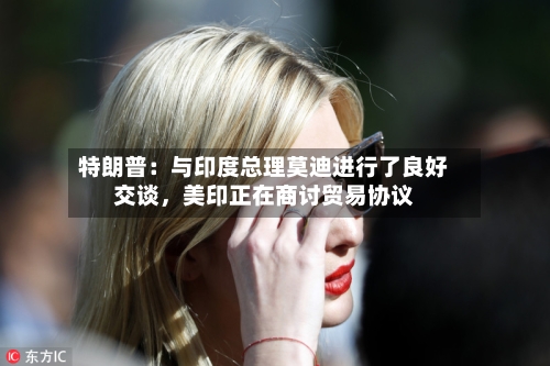 特朗普：与印度总理莫迪进行了良好交谈	，美印正在商讨贸易协议-第3张图片
