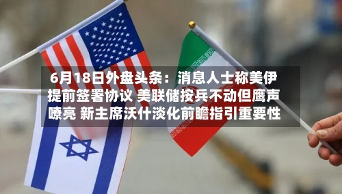 6月18日外盘头条：消息人士称美伊提前签署协议 美联储按兵不动但鹰声嘹亮 新主席沃什淡化前瞻指引重要性-第2张图片