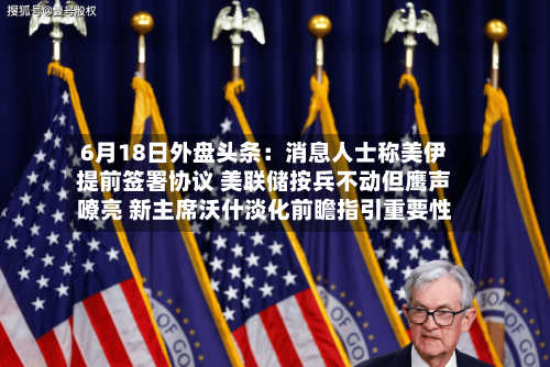 6月18日外盘头条：消息人士称美伊提前签署协议 美联储按兵不动但鹰声嘹亮 新主席沃什淡化前瞻指引重要性