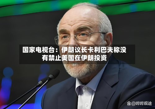 国家电视台：伊朗议长卡利巴夫称没有禁止美国在伊朗投资-第2张图片
