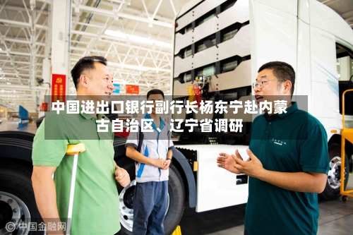 中国进出口银行副行长杨东宁赴内蒙古自治区、辽宁省调研-第2张图片