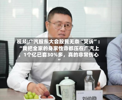 视频|广汽股东大会股民无奈“哭诉”：“我把全家的身家性命都压在广汽上，1个亿已套30%多，真的非常伤心”