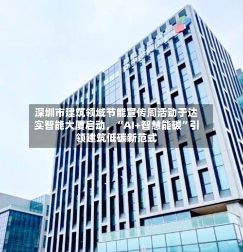 深圳市建筑领域节能宣传周活动于达实智能大厦启动，“AI+智慧能碳”引领建筑低碳新范式