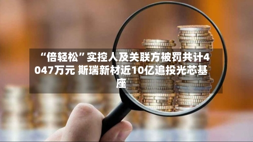 “倍轻松”实控人及关联方被罚共计4047万元 斯瑞新材近10亿追投光芯基座