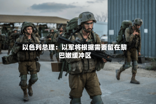 以色列总理：以军将根据需要留在黎巴嫩缓冲区-第3张图片