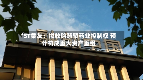 *ST集友：拟收购慧聚药业控制权 预计构成重大资产重组-第2张图片