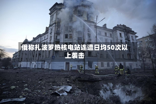 俄称扎波罗热核电站连遭日均50次以上袭击-第2张图片