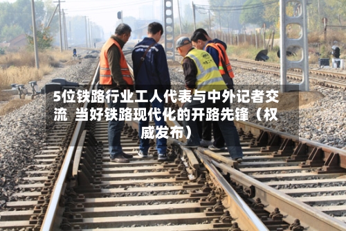 5位铁路行业工人代表与中外记者交流  当好铁路现代化的开路先锋（权威发布）-第2张图片