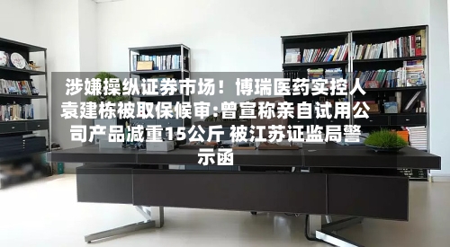 涉嫌操纵证券市场！博瑞医药实控人袁建栋被取保候审:曾宣称亲自试用公司产品减重15公斤 被江苏证监局警示函-第2张图片