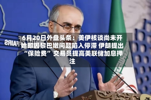 6月20日外盘头条：美伊核谈尚未开始即因黎巴嫩问题陷入停滞 伊朗提出“保险费	” 交易员提高美联储加息押注-第2张图片