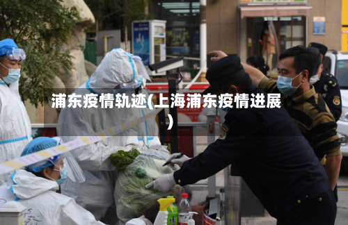 浦东疫情轨迹(上海浦东疫情进展)
