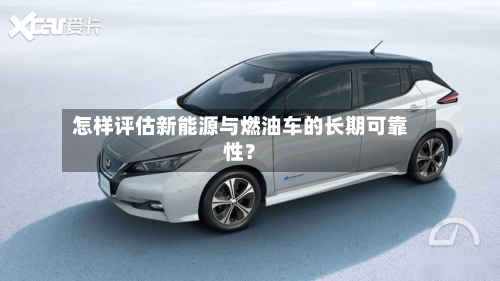 怎样评估新能源与燃油车的长期可靠性？-第2张图片
