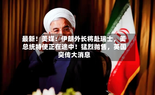 最新！美媒：伊朗外长将赴瑞士，美总统特使正在途中！猛烈抛售	，英国突传大消息-第2张图片