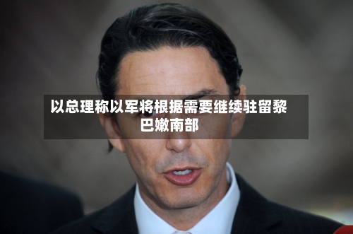 以总理称以军将根据需要继续驻留黎巴嫩南部-第2张图片