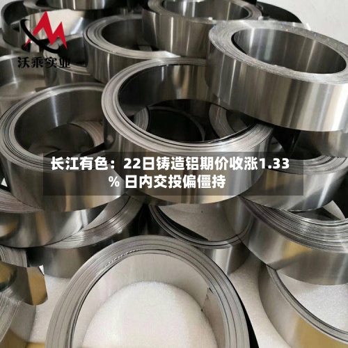长江有色：22日铸造铝期价收涨1.33% 日内交投偏僵持-第3张图片
