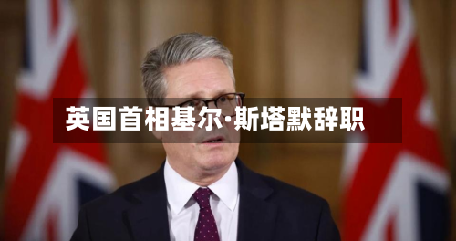 英国首相基尔·斯塔默辞职