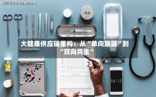 大健康供应链重构：从“单向跟随”到“双向共生”-第3张图片