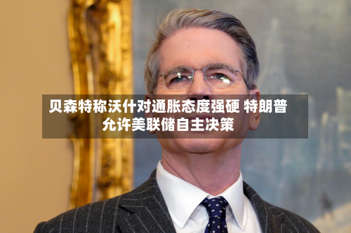 贝森特称沃什对通胀态度强硬 特朗普允许美联储自主决策