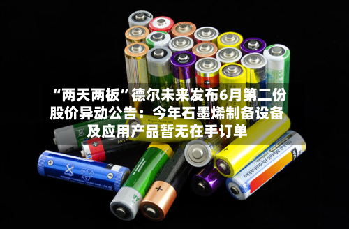 “两天两板”德尔未来发布6月第二份股价异动公告：今年石墨烯制备设备及应用产品暂无在手订单-第3张图片