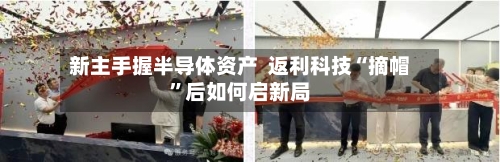 新主手握半导体资产  返利科技“摘帽”后如何启新局-第2张图片