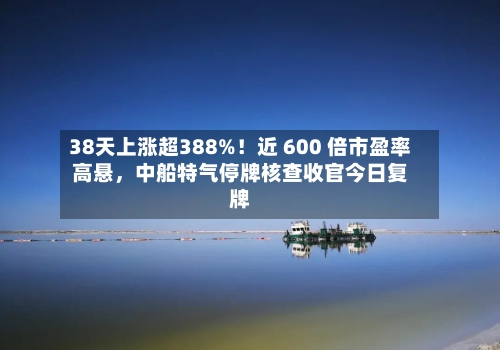 38天上涨超388%！近 600 倍市盈率高悬，中船特气停牌核查收官今日复牌-第3张图片