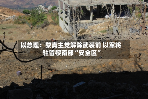 以总理：黎真主党解除武装前 以军将驻留黎南部“安全区”-第2张图片